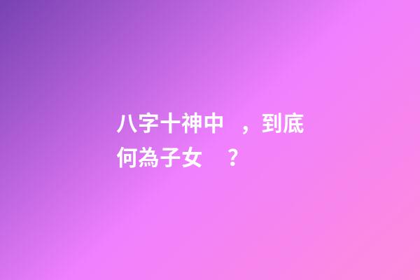 八字十神中，到底何為子女？